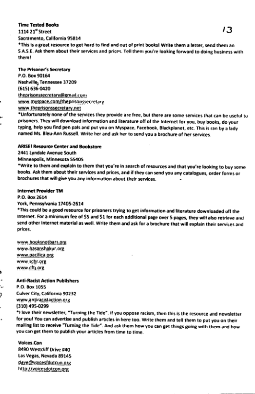 Time Tested Books 112021"Street 3 Sacramento, Caforia 95814 “This b g7t resource o get hard o fnd and ot f prntbooks! Wrie them s ety sen them an SASE.Ask them sboutthei sevices and pice.Telthem yoe fooking orward 10 oing Business wih themt The Prisomer’s ecretary P.0.Box 50164 Nashvll, Tennessee 37209 (61516360420 theprsomsecretary@amedcon: o myspace com/theprsonssecretary o (heprisonssecrtary net “Unfortunatel none of th serices they provid ar ree, bul there are some serices that can be useul tu prisoners. They wil downioad nformation and iterature off f the Internt 1 you, buy books, do your 1Y, help you fnd e pls nd put you on Myspace, Faceboo, Blackplanet, wic. T s an by oy named Ms. Bleu-Amn Russell. Write ber and 3k he 10 5end you 3 brochure of hr services. ARISE! Resourc Center and Bookstore 2641 Lyndae Avenue South Minneapols, Minnesota 55405 “Wit 10 them and explon 1o them that you’re i searchofresources and that you’re lookin to buy some ks Ak thabut he sences e, and ey an e you s Coogue,rer o o brochures thatwil ge you any information abou ther services. Internet Provider T PO Box2614 York, Pennsyaria 17405.2614 #This could be a good resource for prisonerstyig 10 get information and Werature downlosded ot the Intermet. For 3 minimum fee of 55 and 1 foreach addiionalpage over 5 pages, they wil s retrieve send other nternet material a well. Wrte them and ask or 3 brochure that will xplain thes services and prices ‘e bosksnotharsorg W hasanshakur or. e 3ciis o5 e scheorg vouwctyor ‘AntsRacist Acion Publishers £ Box 1055 ColverCiy. Cafornia 50232 waew aeaisaction g 1310) 4950299 “Hlove their newsleter, “Turing the Tde”.H you oppose facis, then this s th resource and newsleter oryoul You an advertise and publish atcesinhere 100, Wit them an el them (0 put you on thei mafing st 10 receive “Turing the Tide". And askern how you ca get things gong with them and how Youcan getthem 1 publish your aricies rom tim 1o ime. Volees.con 8450 Westcif Drive 880 Los Vegas, Nevada 89145 davs@vsesitorcon orp Mg ivexesdotconorg